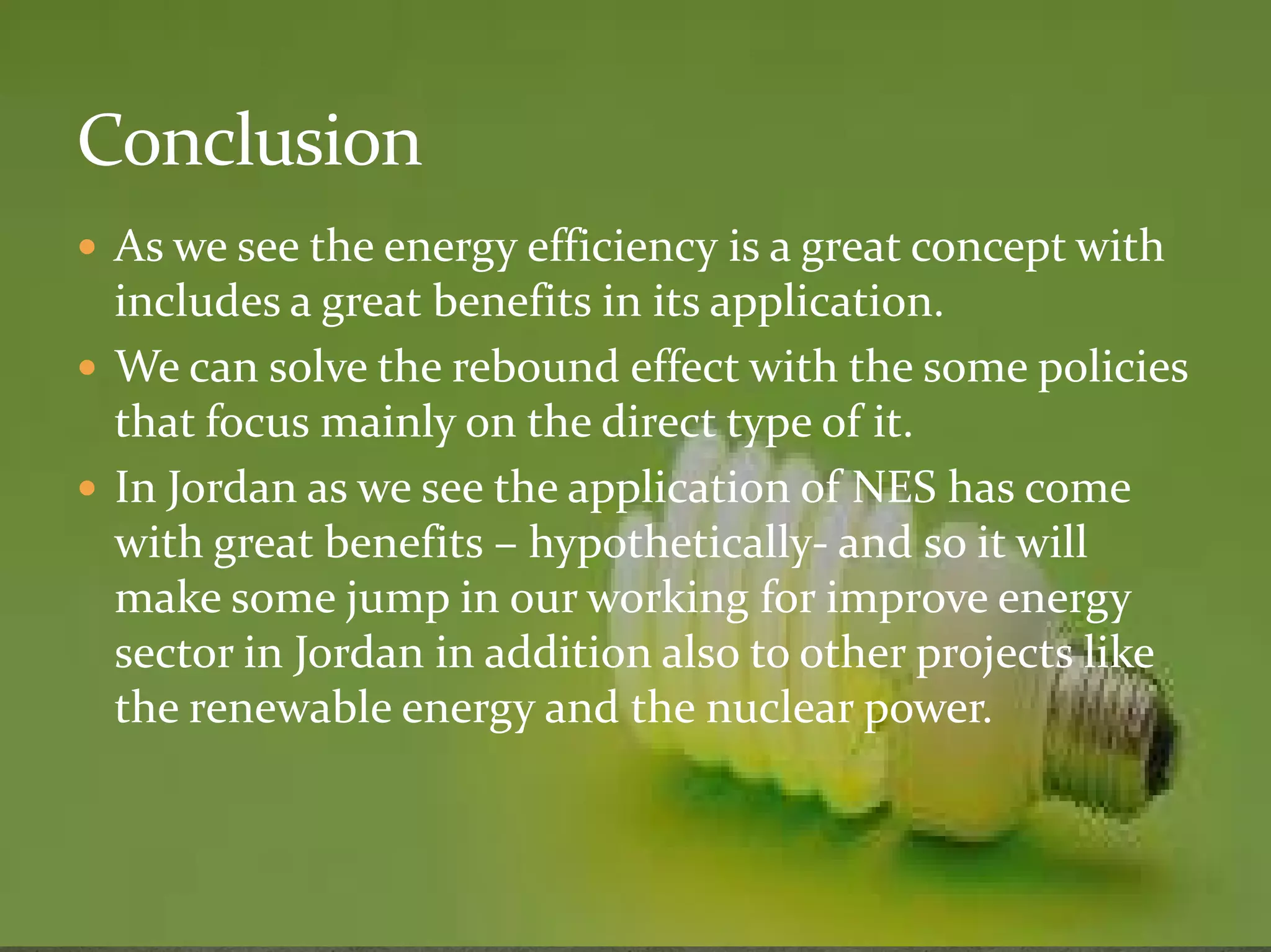  As we see the energy efficiency is a great concept with 
includes a great benefits in its application. 
 We can solve the rebound effect with the some policies 
that focus mainly on the direct type of it. 
 In Jordan as we sseeee tthhee aapppplliiccaattiioonn ooff NNEESS hhaass ccoommee 
with great benefits – hypothetically- and so it will 
make some jump in our working for improve energy 
sector in Jordan in addition also to other projects like 
the renewable energy and the nuclear power. 
 