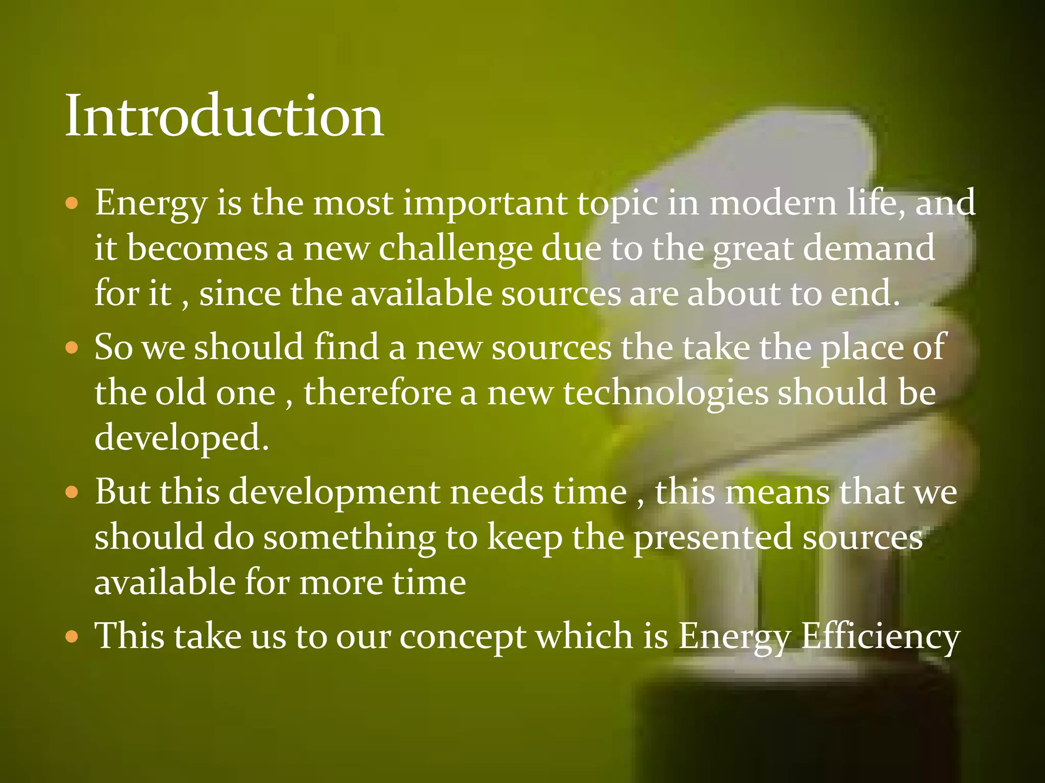  Energy is the most important topic in modern life, and 
it becomes a new challenge due to the great demand 
for it , since the available sources are about to end. 
 So we should find a new sources the take the place of 
the old one ,, tthheerreeffoorree aa nneeww tteecchhnnoollooggiieess sshhoouulldd bbee 
developed. 
 But this development needs time , this means that we 
should do something to keep the presented sources 
available for more time 
 This take us to our concept which is Energy Efficiency 
 