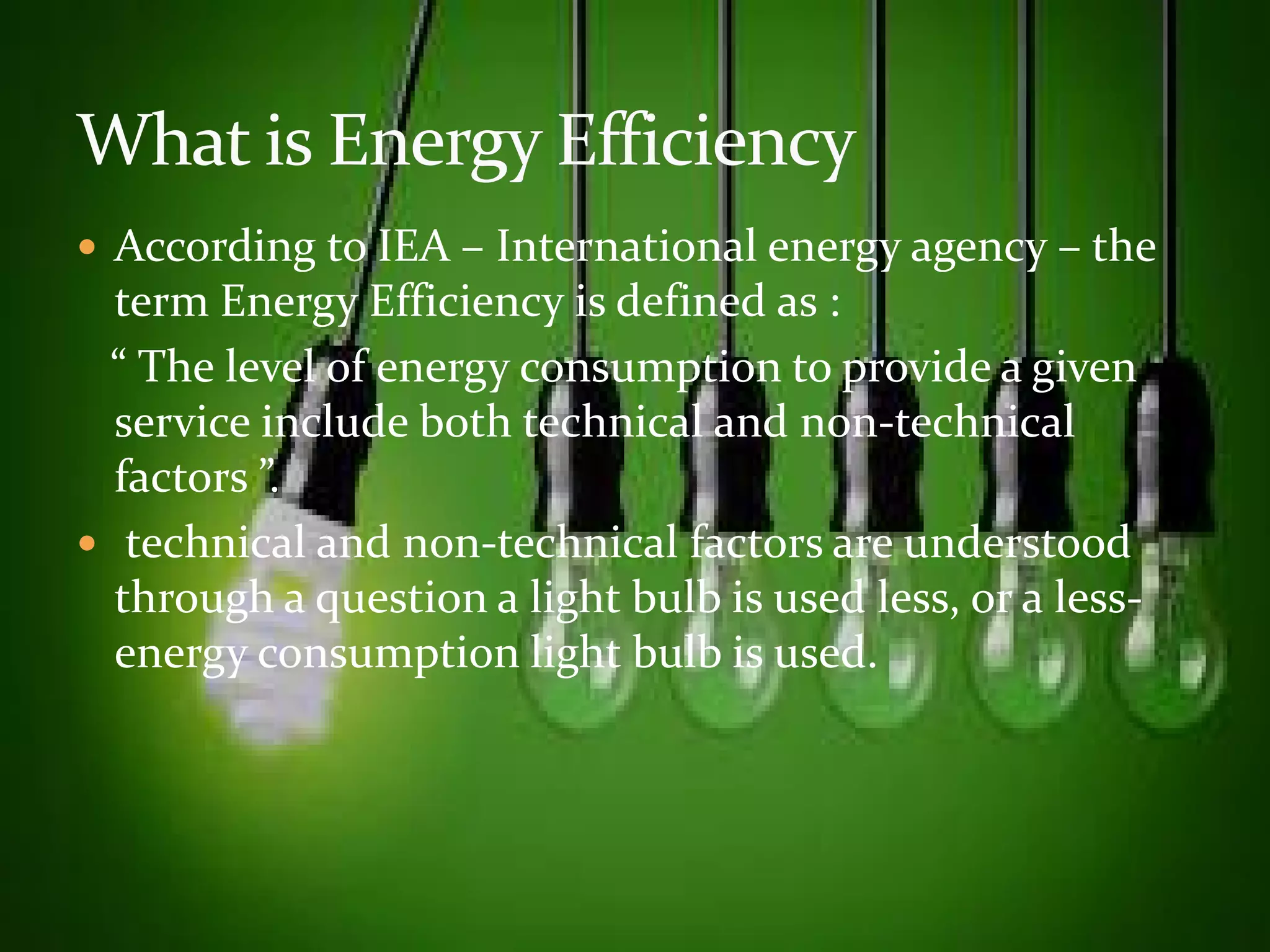  According to IEA – International energy agency – the 
term Energy Efficiency is defined as : 
“ The level of energy consumption to provide a given 
service include both technical and non-technical 
ffaaccttoorrss ””.. 
 technical and non-technical factors are understood 
through a question a light bulb is used less, or a less-energy 
consumption light bulb is used. 
 