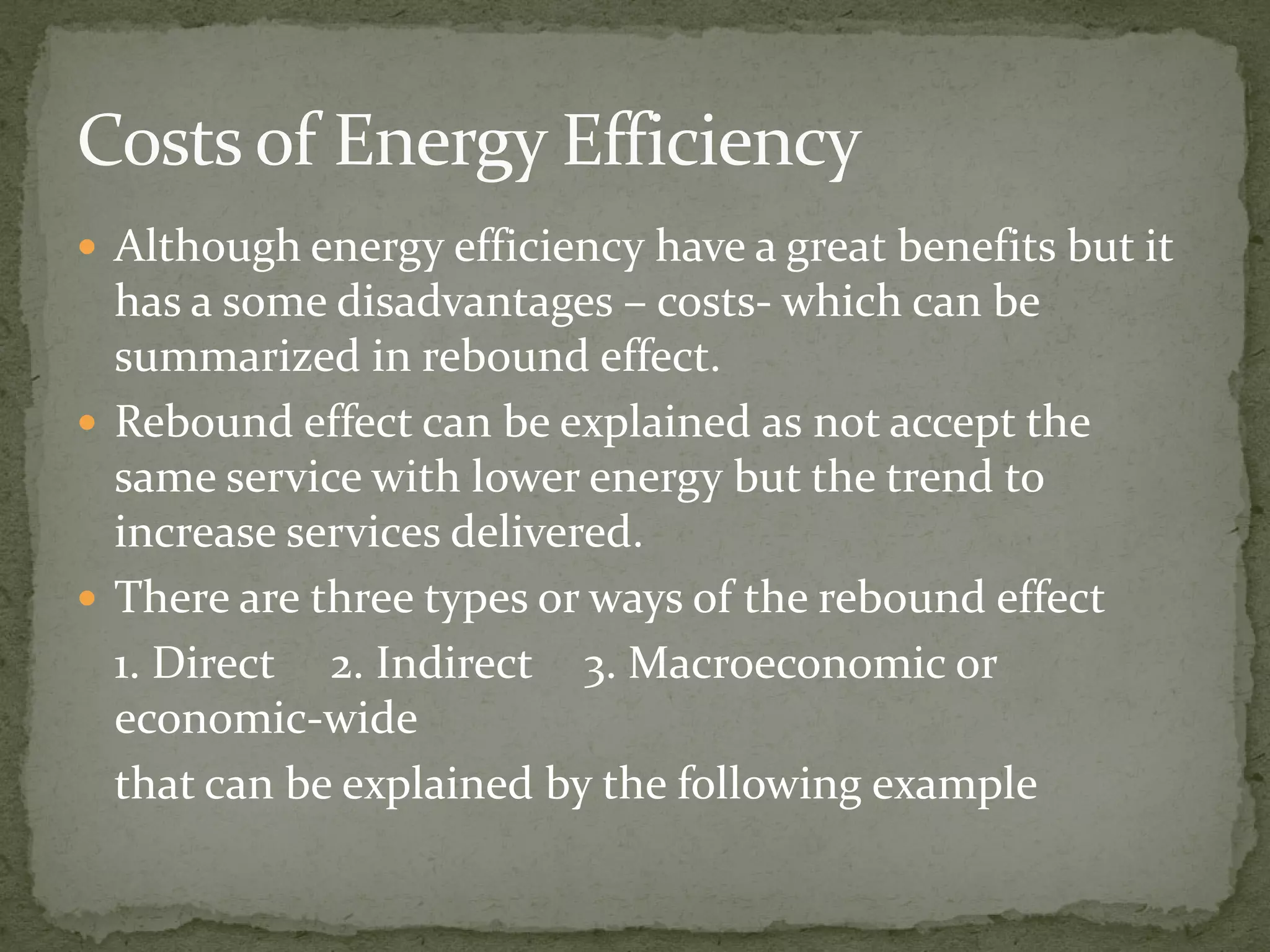  Although energy efficiency have a great benefits but it 
has a some disadvantages – costs- which can be 
summarized in rebound effect. 
 Rebound effect can be explained as not accept the 
same service with lloowweerr eenneerrggyy bbuutt tthhee ttrreenndd ttoo 
increase services delivered. 
 There are three types or ways of the rebound effect 
1. Direct 2. Indirect 3. Macroeconomic or 
economic-wide 
that can be explained by the following example 
 