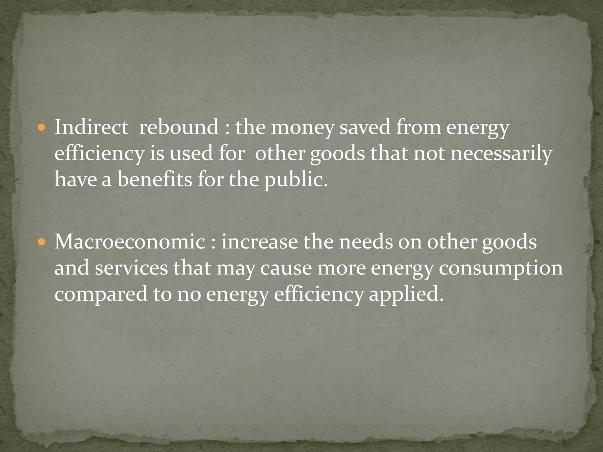  Indirect rebound : the money saved from energy 
efficiency is used for other goods that not necessarily 
have a benefits for the public. 
 Macroeconomic : increase the needs on other goods 
and services that may cause more energy consumption 
compared to no energy efficiency applied. 
 