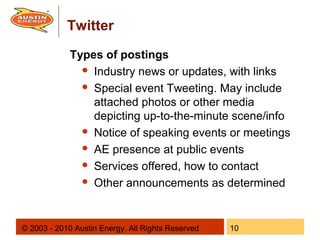 Twitter
             Types of postings
                Industry news or updates, with links

                Special event Tweeting. May include
                 attached photos or other media
                 depicting up-to-the-minute scene/info
                Notice of speaking events or meetings

                AE presence at public events

                Services offered, how to contact

                Other announcements as determined




© 2003 - 2010 Austin Energy. All Rights Reserved   10
 