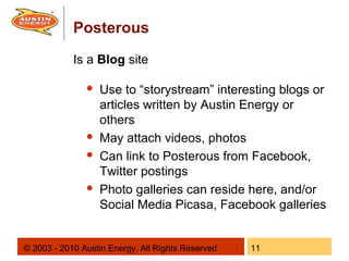 Posterous
            Is a Blog site

                  Use to “storystream” interesting blogs or
                   articles written by Austin Energy or
                   others
                  May attach videos, photos
                  Can link to Posterous from Facebook,
                   Twitter postings
                  Photo galleries can reside here, and/or
                   Social Media Picasa, Facebook galleries


© 2003 - 2010 Austin Energy. All Rights Reserved   11
 