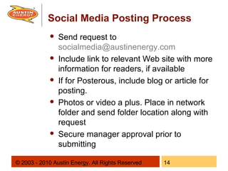 Social Media Posting Process
                Send request to
                 socialmedia@austinenergy.com
                Include link to relevant Web site with more
                 information for readers, if available
                If for Posterous, include blog or article for
                 posting.
                Photos or video a plus. Place in network
                 folder and send folder location along with
                 request
                Secure manager approval prior to
                 submitting

© 2003 - 2010 Austin Energy. All Rights Reserved   14
 