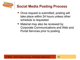 Social Media Posting Process
                Once request is submitted, posting will
                 take place within 24 hours unless other
                 schedule is requested
                Material may also be reviewed by
                 Corporate Communications and Web and
                 Portal Services prior to posting




© 2003 - 2010 Austin Energy. All Rights Reserved   15
 