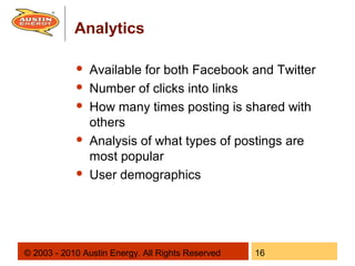Analytics

               Available for both Facebook and Twitter
               Number of clicks into links
               How many times posting is shared with
                others
               Analysis of what types of postings are
                most popular
               User demographics




© 2003 - 2010 Austin Energy. All Rights Reserved   16
 