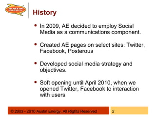 History
                In 2009, AE decided to employ Social
                 Media as a communications component.

                Created AE pages on select sites: Twitter,
                 Facebook, Posterous

                Developed social media strategy and
                 objectives.

                Soft opening until April 2010, when we
                 opened Twitter, Facebook to interaction
                 with users

© 2003 - 2010 Austin Energy. All Rights Reserved   2
 