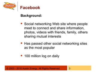 Facebook
            Background:

               Social networking Web site where people
                meet to connect and share information,
                photos, videos with friends, family, others
                sharing mutual interests
               Has passed other social networking sites
                as the most popular

               100 million log on daily


© 2003 - 2010 Austin Energy. All Rights Reserved   3
 