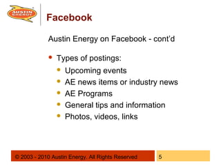 Facebook

             Austin Energy on Facebook - cont’d

                Types of postings:
                    Upcoming events
                    AE news items or industry news
                    AE Programs
                    General tips and information
                    Photos, videos, links



© 2003 - 2010 Austin Energy. All Rights Reserved   5
 