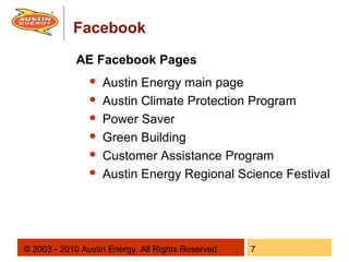 Facebook
             AE Facebook Pages
                   Austin Energy main page
                   Austin Climate Protection Program
                   Power Saver
                   Green Building
                   Customer Assistance Program
                   Austin Energy Regional Science Festival




© 2003 - 2010 Austin Energy. All Rights Reserved   7
 