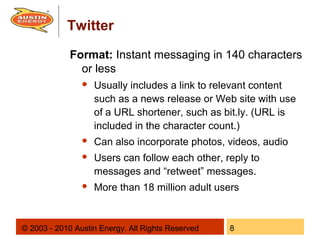 Twitter
             Format: Instant messaging in 140 characters
               or less
                   Usually includes a link to relevant content
                    such as a news release or Web site with use
                    of a URL shortener, such as bit.ly. (URL is
                    included in the character count.)
                   Can also incorporate photos, videos, audio
                   Users can follow each other, reply to
                    messages and “retweet” messages.
                   More than 18 million adult users


© 2003 - 2010 Austin Energy. All Rights Reserved   8
 