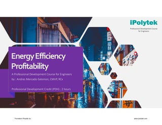 Energy Efficiency 
Profitability
A Professional Development Course for Engineers
by : Andres Mercado‐Salomon, CMVP, RCx
Professional Development Credit (PDH) : 2 hours
Professional Development Course 
for Engineers
Formation iPolytek inc. www.ipolytek.com
 