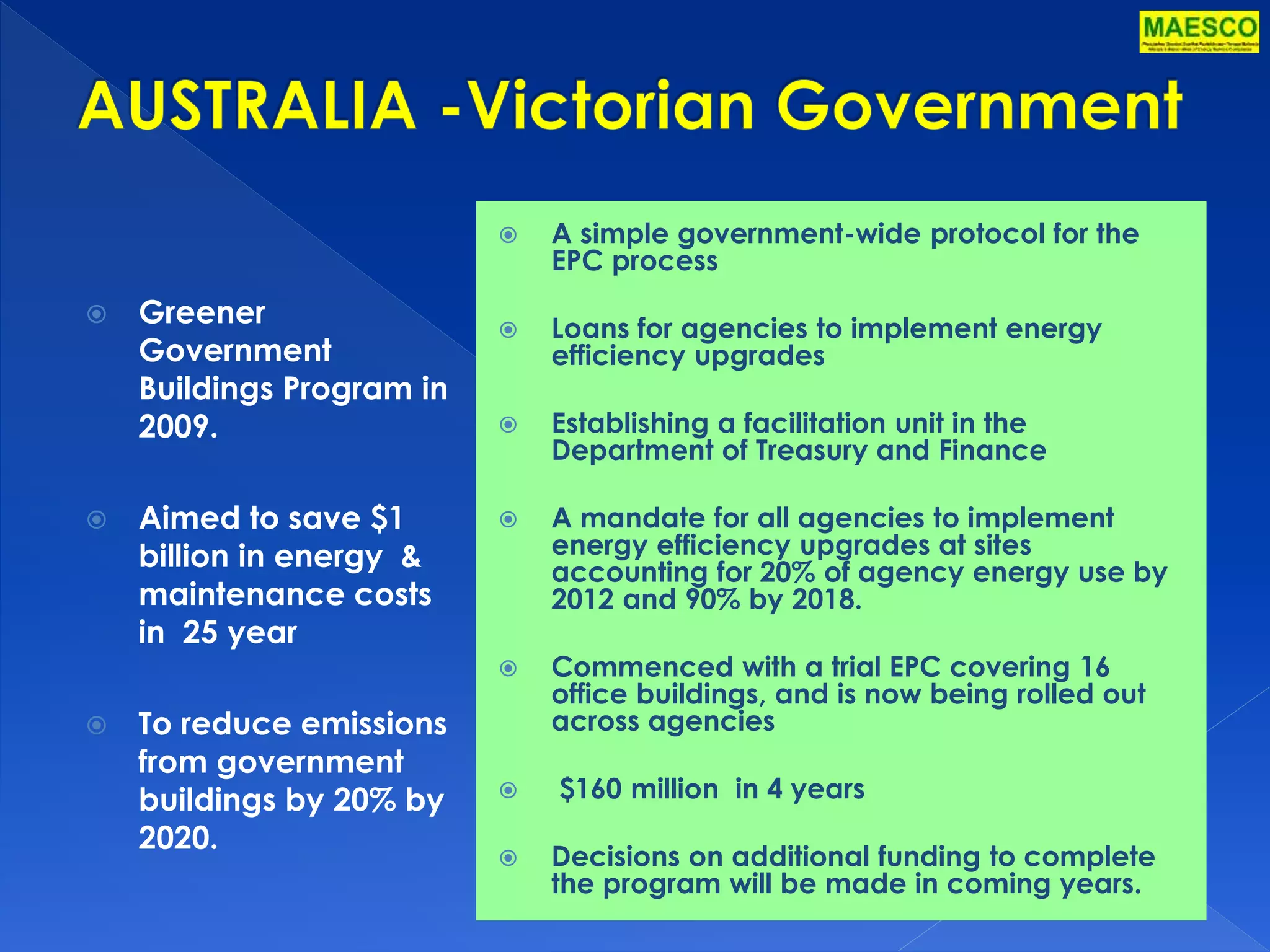  Greener 
Government 
Buildings Program in 
2009. 
 Aimed to save $1 
billion in energy & 
maintenance costs 
in 25 year 
 To reduce emissions 
from government 
buildings by 20% by 
2020. 
 A simple government-wide protocol for the 
EPC process 
 Loans for agencies to implement energy 
efficiency upgrades 
 Establishing a facilitation unit in the 
Department of Treasury and Finance 
 A mandate for all agencies to implement 
energy efficiency upgrades at sites 
accounting for 20% of agency energy use by 
2012 and 90% by 2018. 
 Commenced with a trial EPC covering 16 
office buildings, and is now being rolled out 
across agencies 
 $160 million in 4 years 
 Decisions on additional funding to complete 
the program will be made in coming years. 
 