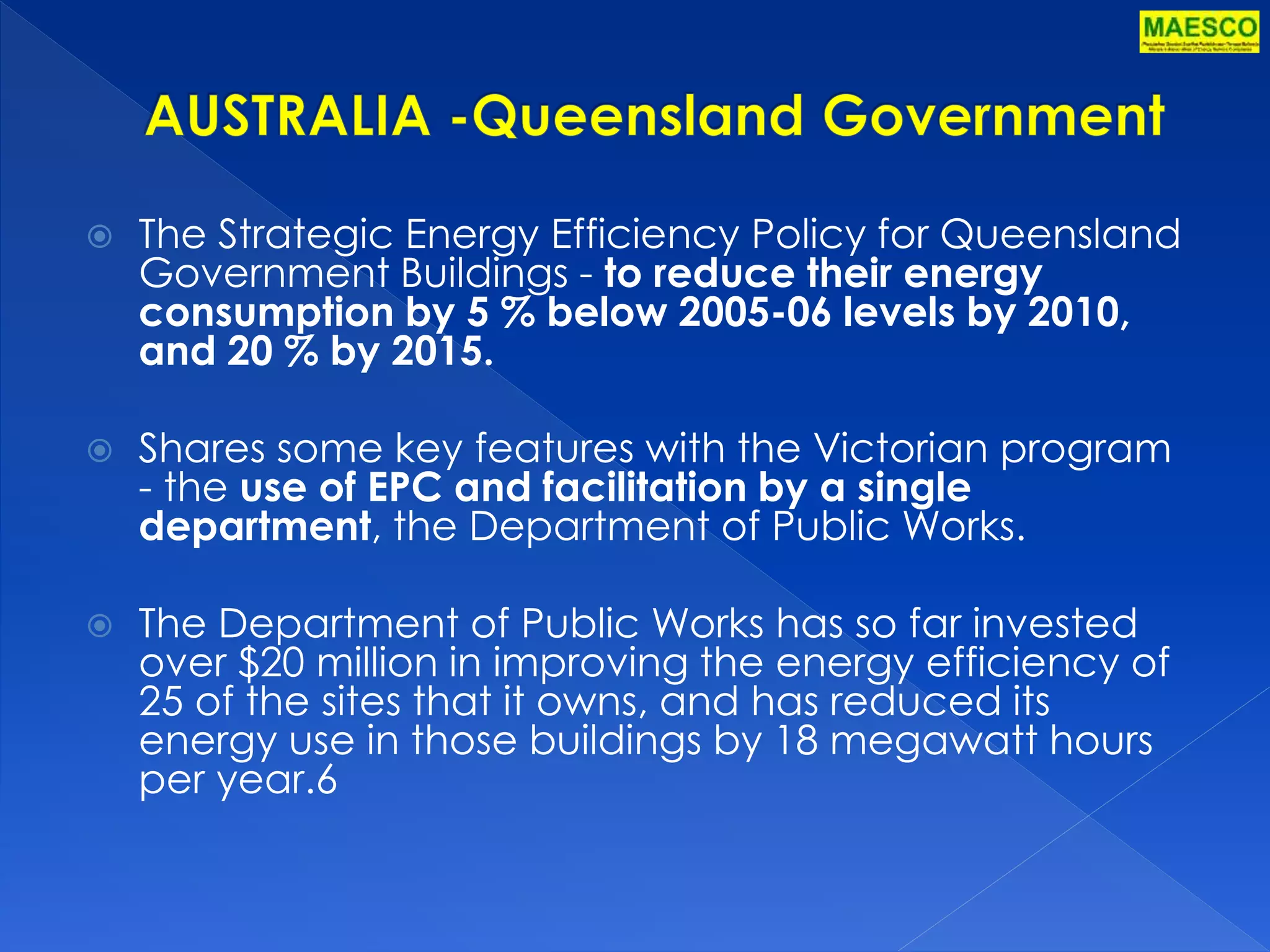  The Strategic Energy Efficiency Policy for Queensland 
Government Buildings - to reduce their energy 
consumption by 5 % below 2005-06 levels by 2010, 
and 20 % by 2015. 
 Shares some key features with the Victorian program 
- the use of EPC and facilitation by a single 
department, the Department of Public Works. 
 The Department of Public Works has so far invested 
over $20 million in improving the energy efficiency of 
25 of the sites that it owns, and has reduced its 
energy use in those buildings by 18 megawatt hours 
per year.6 
 