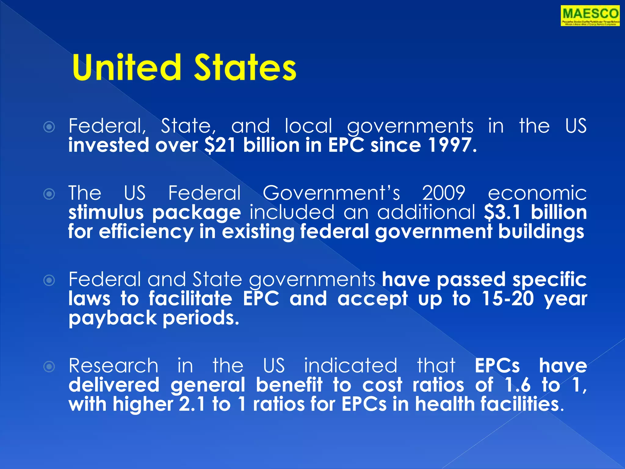 Federal, State, and local governments in the US 
invested over $21 billion in EPC since 1997. 
 The US Federal Government’s 2009 economic 
stimulus package included an additional $3.1 billion 
for efficiency in existing federal government buildings 
 Federal and State governments have passed specific 
laws to facilitate EPC and accept up to 15-20 year 
payback periods. 
 Research in the US indicated that EPCs have 
delivered general benefit to cost ratios of 1.6 to 1, 
with higher 2.1 to 1 ratios for EPCs in health facilities. 
 