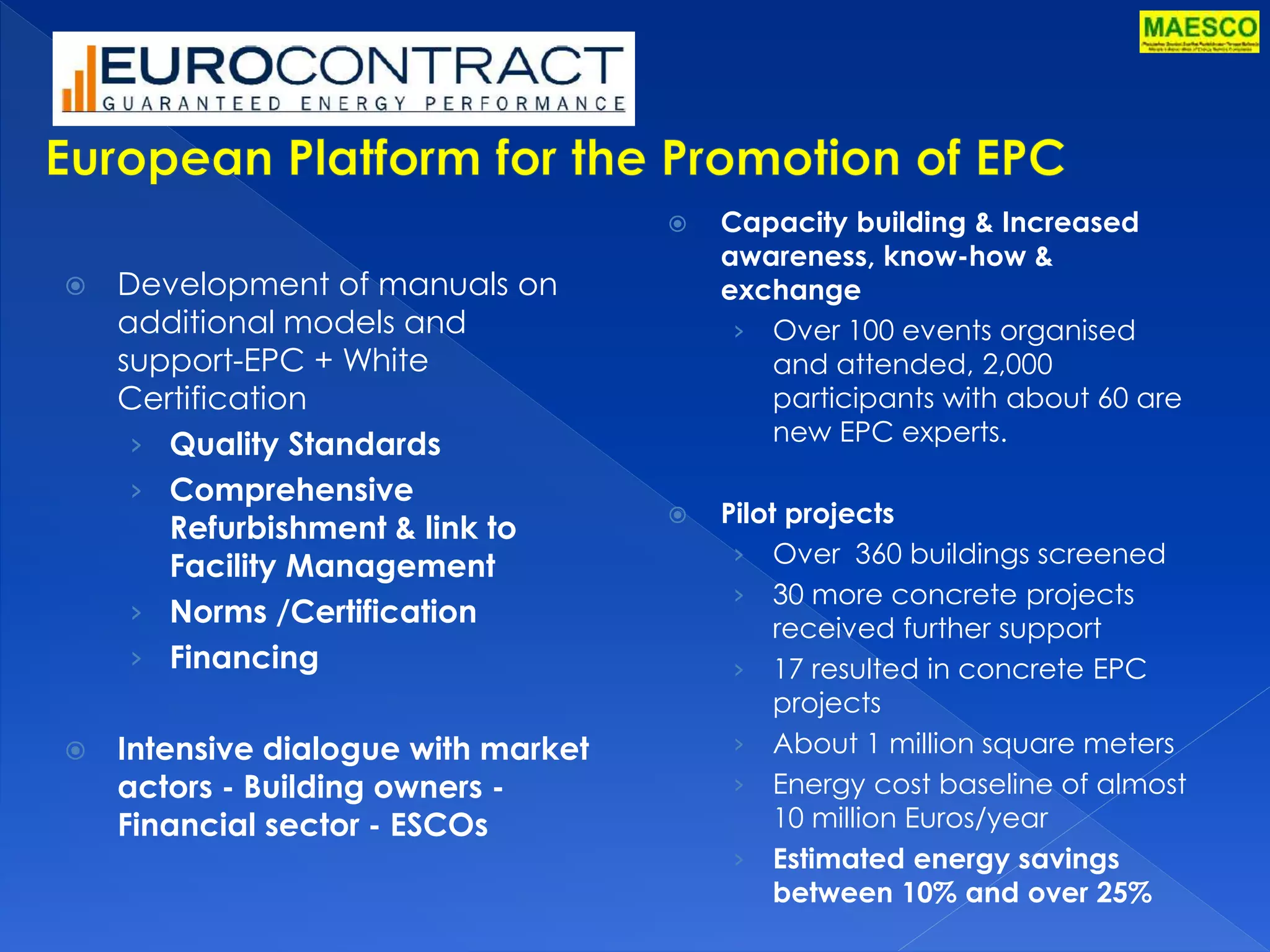 Development of manuals on 
additional models and 
support-EPC + White 
Certification 
› Quality Standards 
› Comprehensive 
Refurbishment & link to 
Facility Management 
› Norms /Certification 
› Financing 
 Intensive dialogue with market 
actors - Building owners - 
Financial sector - ESCOs 
 Capacity building & Increased 
awareness, know-how & 
exchange 
› Over 100 events organised 
and attended, 2,000 
participants with about 60 are 
new EPC experts. 
 Pilot projects 
› Over 360 buildings screened 
› 30 more concrete projects 
received further support 
› 17 resulted in concrete EPC 
projects 
› About 1 million square meters 
› Energy cost baseline of almost 
10 million Euros/year 
› Estimated energy savings 
between 10% and over 25% 
 