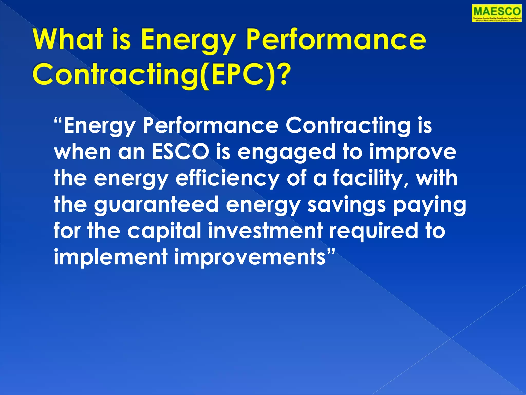 “Energy Performance Contracting is 
when an ESCO is engaged to improve 
the energy efficiency of a facility, with 
the guaranteed energy savings paying 
for the capital investment required to 
implement improvements” 
 