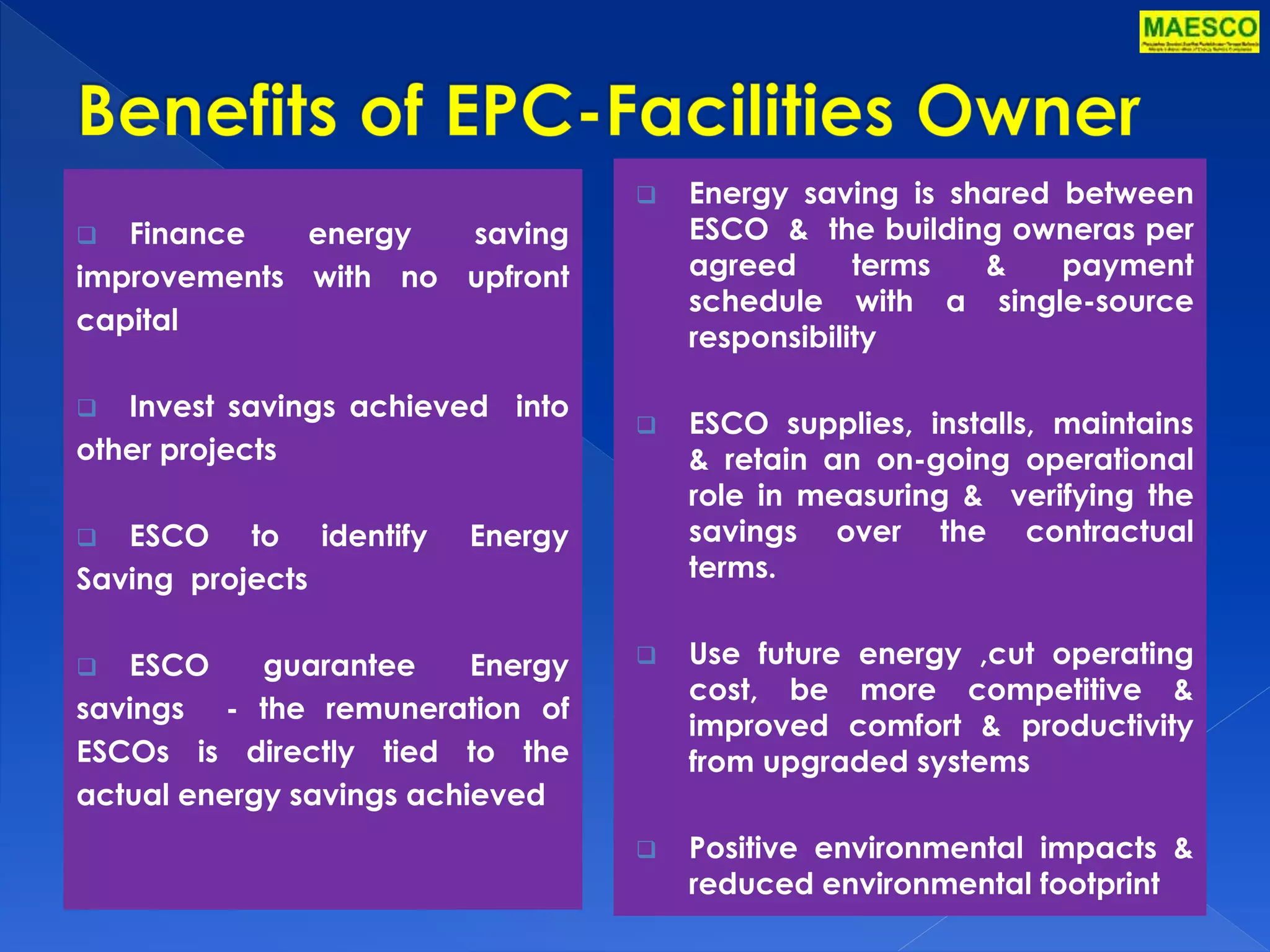  Finance energy saving 
improvements with no upfront 
capital 
 Invest savings achieved into 
other projects 
 ESCO to identify Energy 
Saving projects 
 ESCO guarantee Energy 
savings - the remuneration of 
ESCOs is directly tied to the 
actual energy savings achieved 
 Energy saving is shared between 
ESCO & the building owneras per 
agreed terms & payment 
schedule with a single-source 
responsibility 
 ESCO supplies, installs, maintains 
& retain an on-going operational 
role in measuring & verifying the 
savings over the contractual 
terms. 
 Use future energy ,cut operating 
cost, be more competitive & 
improved comfort & productivity 
from upgraded systems 
 Positive environmental impacts & 
reduced environmental footprint 
 