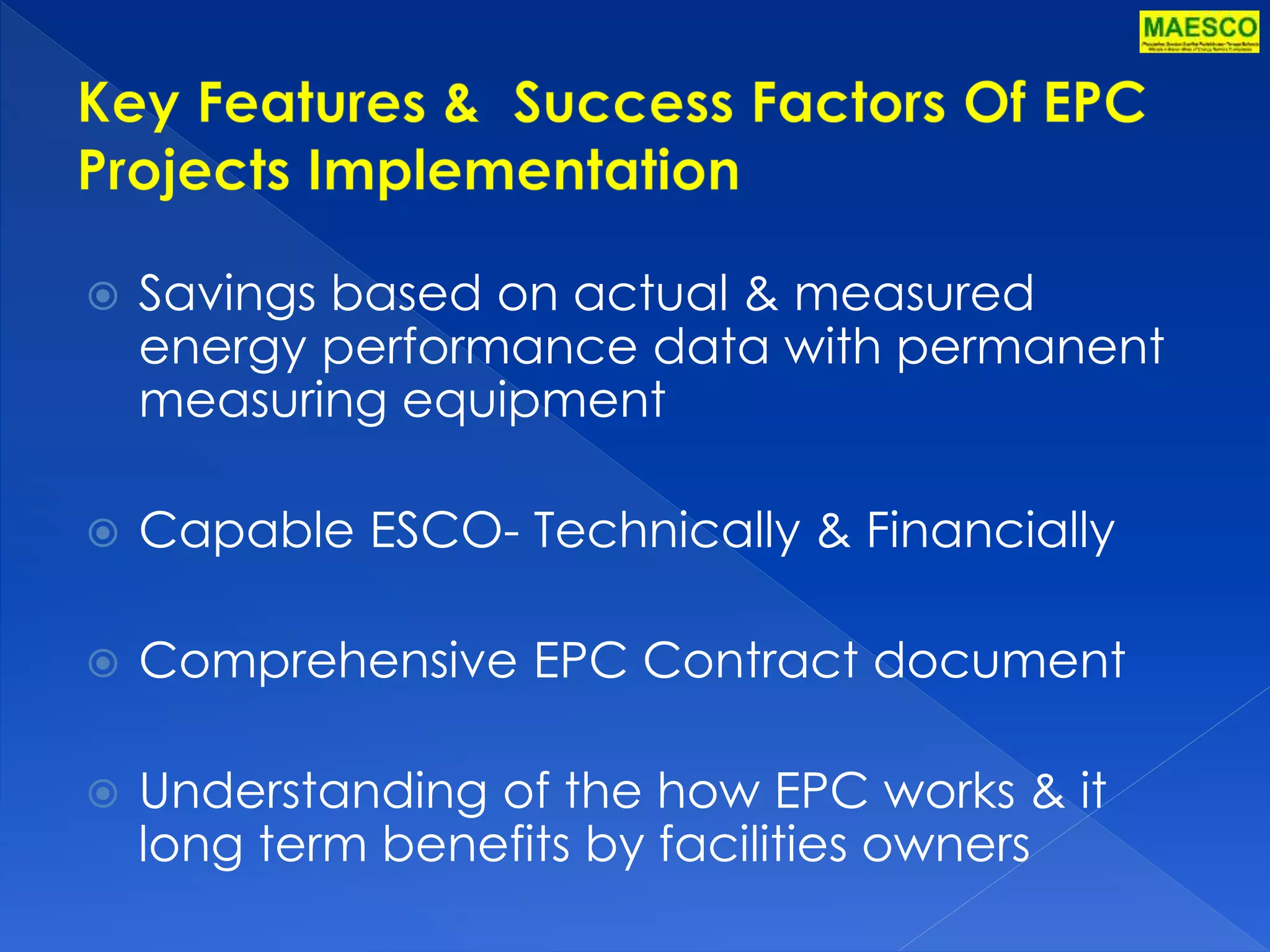  Savings based on actual & measured 
energy performance data with permanent 
measuring equipment 
 Capable ESCO- Technically & Financially 
 Comprehensive EPC Contract document 
 Understanding of the how EPC works & it 
long term benefits by facilities owners 
 
