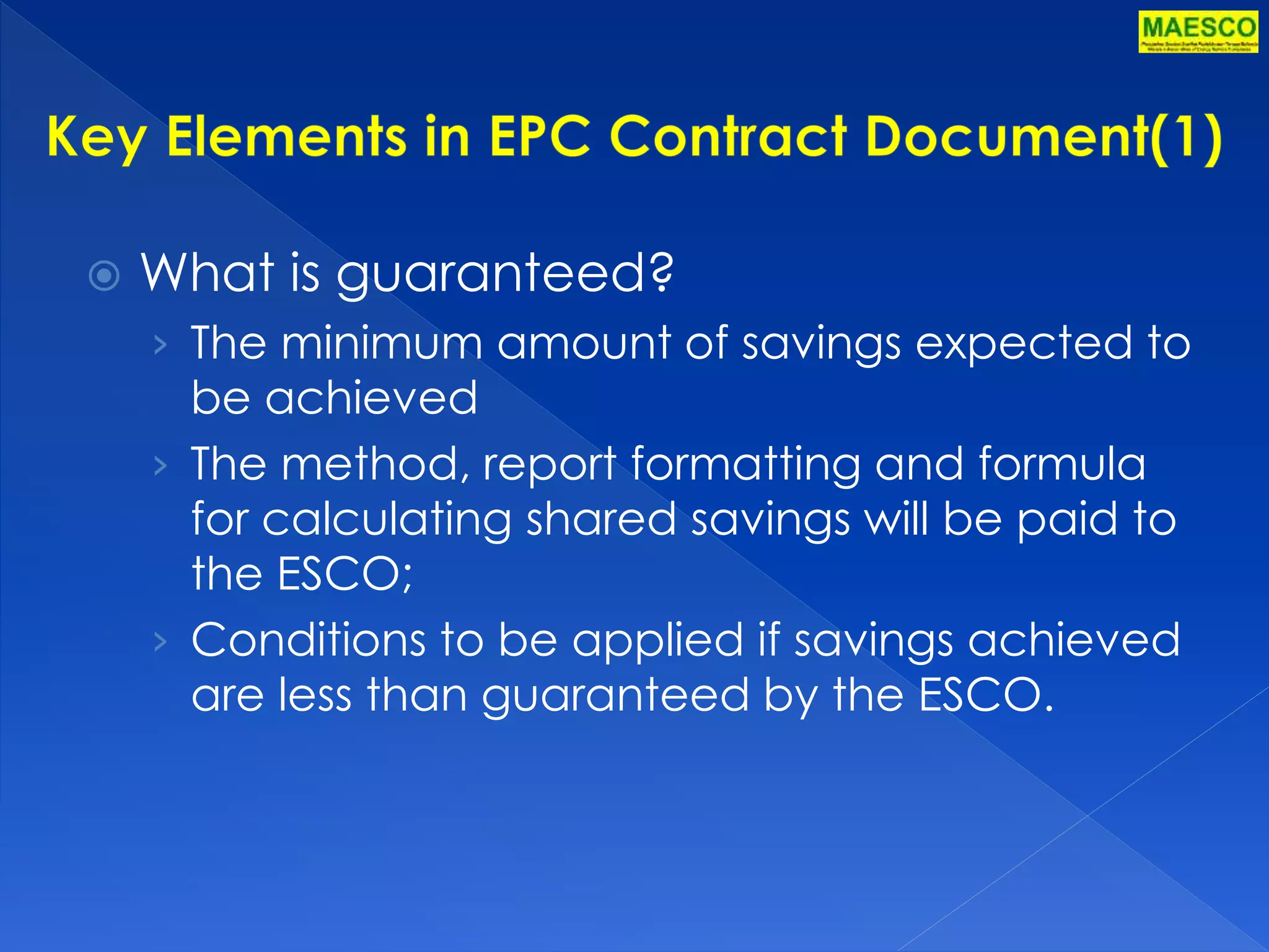  What is guaranteed? 
› The minimum amount of savings expected to 
be achieved 
› The method, report formatting and formula 
for calculating shared savings will be paid to 
the ESCO; 
› Conditions to be applied if savings achieved 
are less than guaranteed by the ESCO. 
 