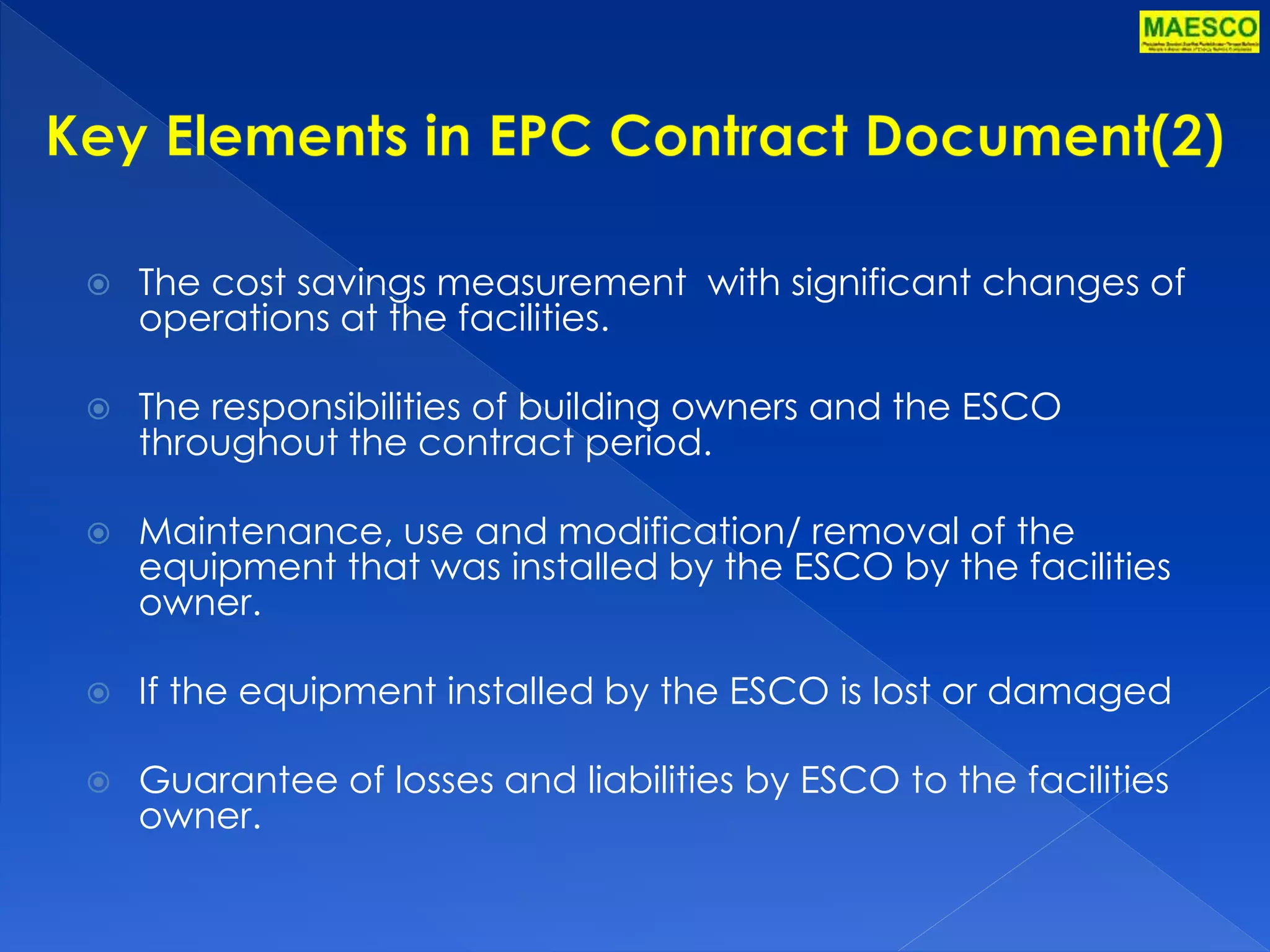  The cost savings measurement with significant changes of 
operations at the facilities. 
 The responsibilities of building owners and the ESCO 
throughout the contract period. 
 Maintenance, use and modification/ removal of the 
equipment that was installed by the ESCO by the facilities 
owner. 
 If the equipment installed by the ESCO is lost or damaged 
 Guarantee of losses and liabilities by ESCO to the facilities 
owner. 
 