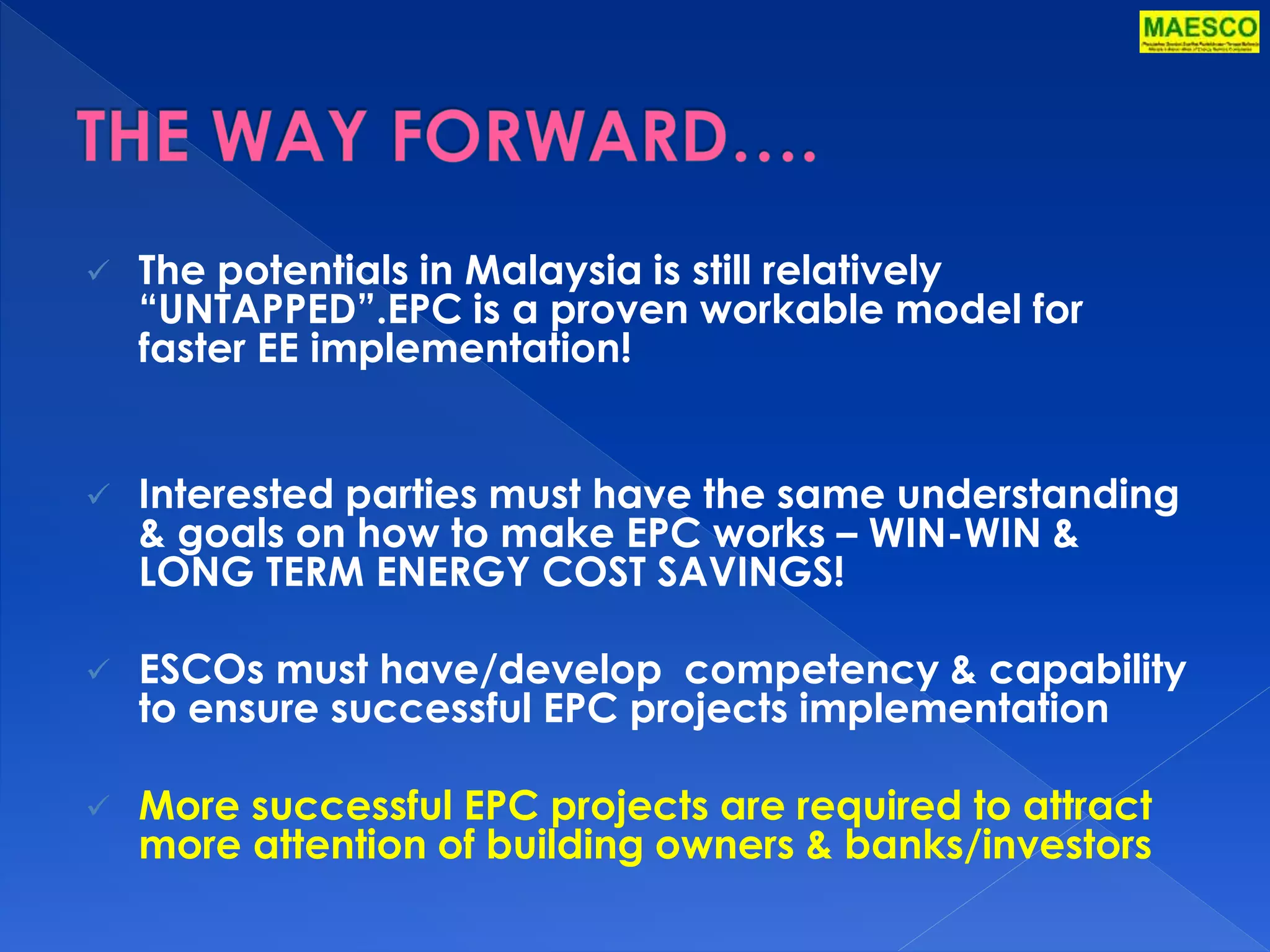  The potentials in Malaysia is still relatively 
“UNTAPPED”.EPC is a proven workable model for 
faster EE implementation! 
 Interested parties must have the same understanding 
& goals on how to make EPC works – WIN-WIN & 
LONG TERM ENERGY COST SAVINGS! 
 ESCOs must have/develop competency & capability 
to ensure successful EPC projects implementation 
 More successful EPC projects are required to attract 
more attention of building owners & banks/investors 
 
