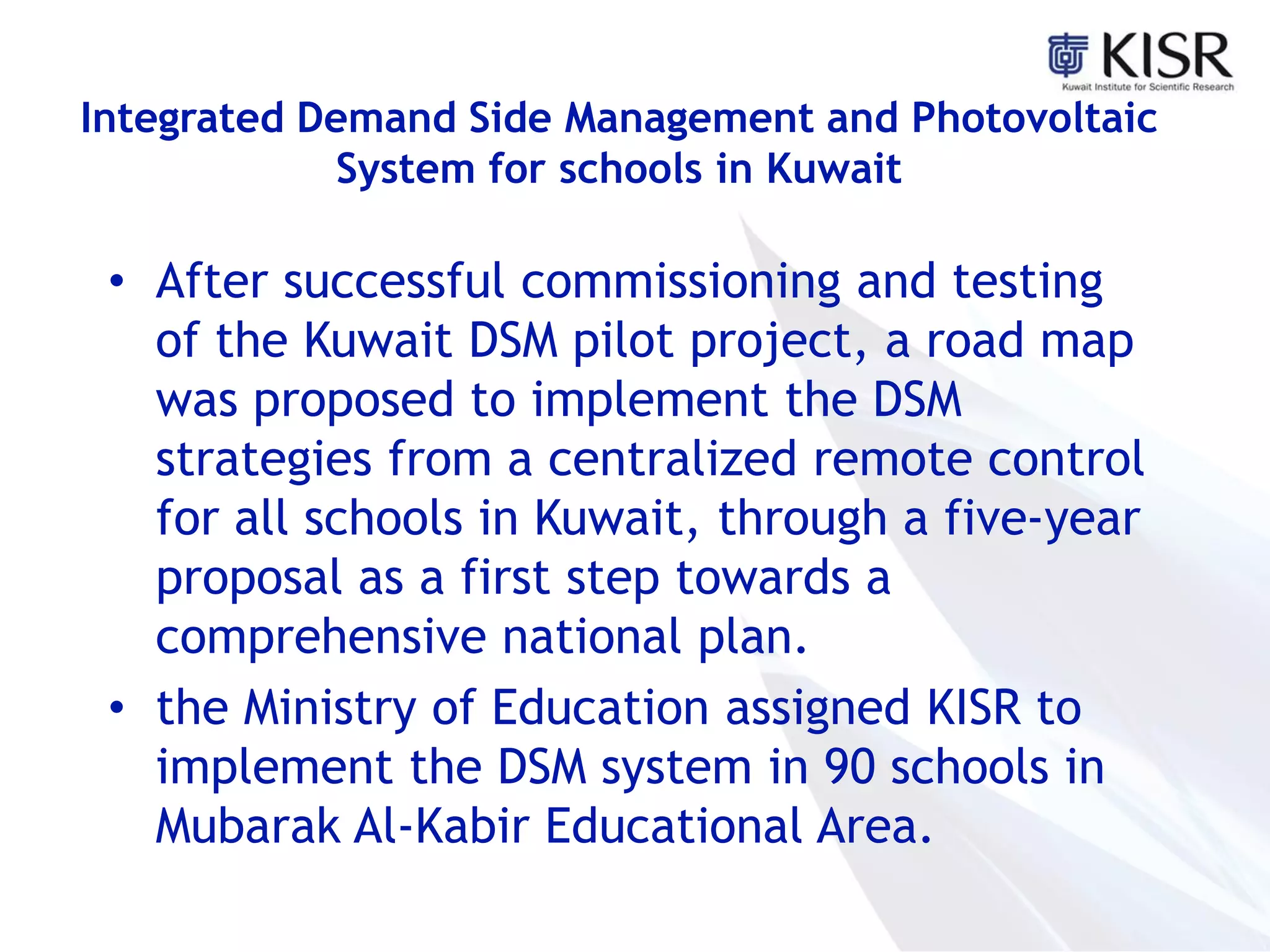 Integrated Demand Side Management and Photovoltaic
System for schools in Kuwait
• After successful commissioning and testing
of the Kuwait DSM pilot project, a road map
was proposed to implement the DSM
strategies from a centralized remote control
for all schools in Kuwait, through a five-year
proposal as a first step towards a
comprehensive national plan.
• the Ministry of Education assigned KISR to
implement the DSM system in 90 schools in
Mubarak Al-Kabir Educational Area.
 