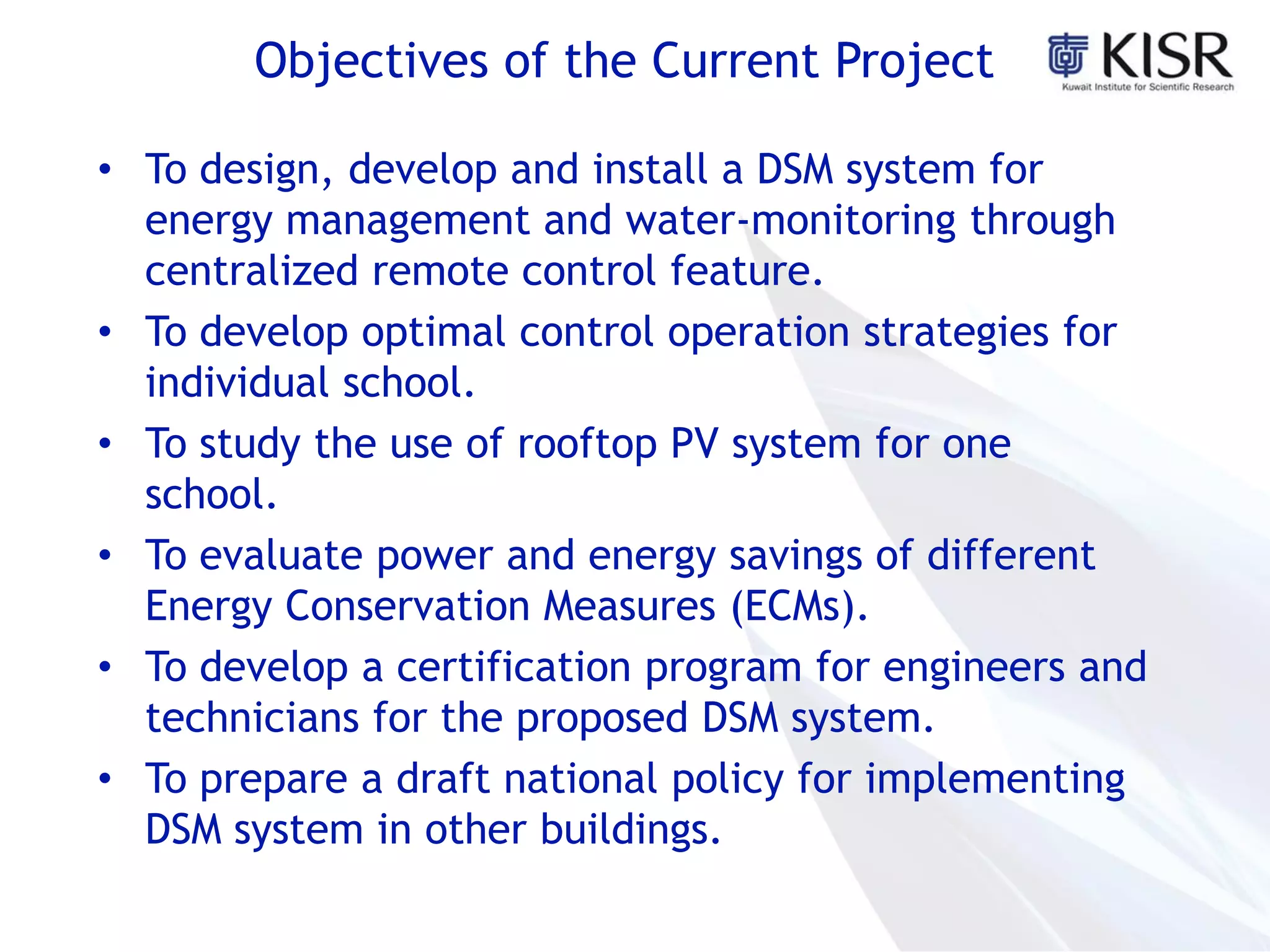 Objectives of the Current Project
• To design, develop and install a DSM system for
energy management and water-monitoring through
centralized remote control feature.
• To develop optimal control operation strategies for
individual school.
• To study the use of rooftop PV system for one
school.
• To evaluate power and energy savings of different
Energy Conservation Measures (ECMs).
• To develop a certification program for engineers and
technicians for the proposed DSM system.
• To prepare a draft national policy for implementing
DSM system in other buildings.
 