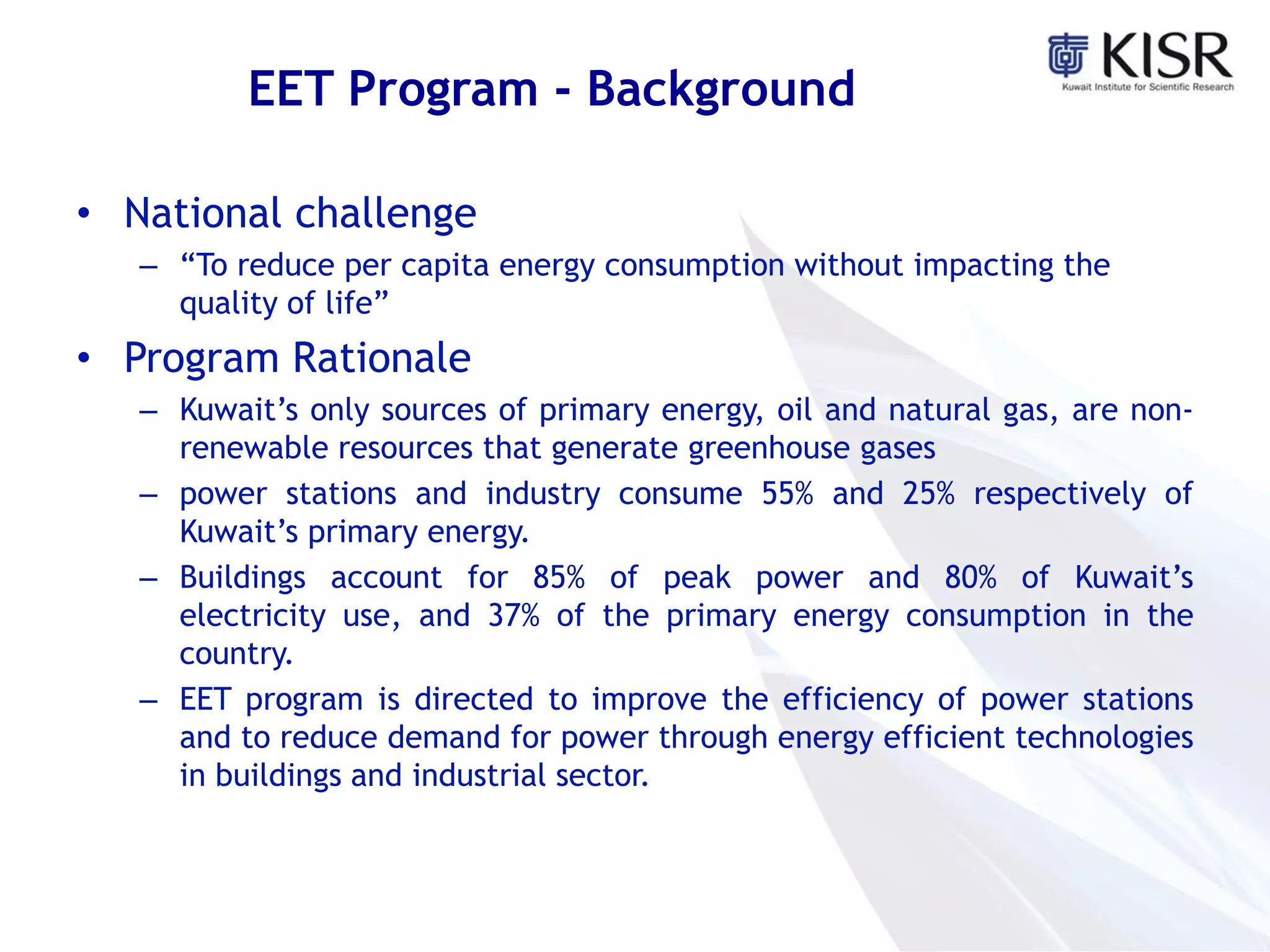 EET Program - Background
• National challenge
– “To reduce per capita energy consumption without impacting the
quality of life”
• Program Rationale
– Kuwait’s only sources of primary energy, oil and natural gas, are non-
renewable resources that generate greenhouse gases
– power stations and industry consume 55% and 25% respectively of
Kuwait’s primary energy.
– Buildings account for 85% of peak power and 80% of Kuwait’s
electricity use, and 37% of the primary energy consumption in the
country.
– EET program is directed to improve the efficiency of power stations
and to reduce demand for power through energy efficient technologies
in buildings and industrial sector.
 