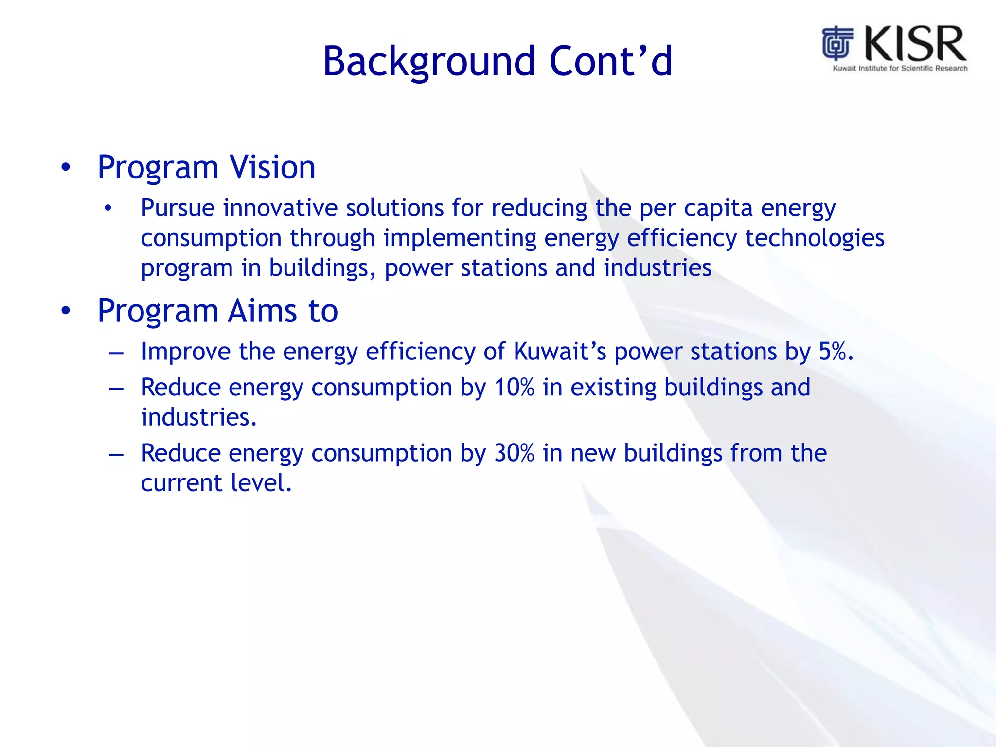 Background Cont’d
• Program Vision
• Pursue innovative solutions for reducing the per capita energy
consumption through implementing energy efficiency technologies
program in buildings, power stations and industries
• Program Aims to
– Improve the energy efficiency of Kuwait’s power stations by 5%.
– Reduce energy consumption by 10% in existing buildings and
industries.
– Reduce energy consumption by 30% in new buildings from the
current level.
 