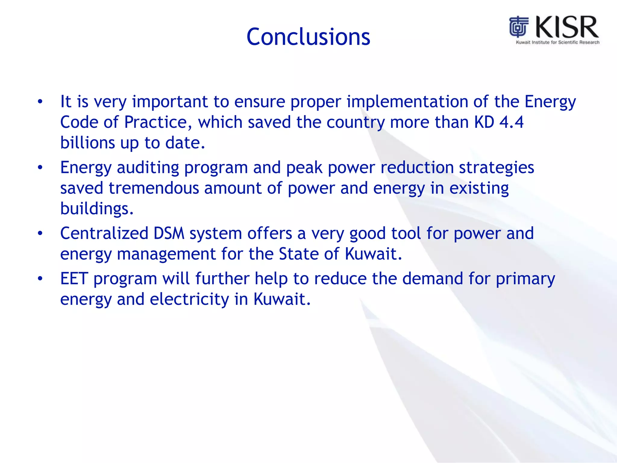 Conclusions
• It is very important to ensure proper implementation of the Energy
Code of Practice, which saved the country more than KD 4.4
billions up to date.
• Energy auditing program and peak power reduction strategies
saved tremendous amount of power and energy in existing
buildings.
• Centralized DSM system offers a very good tool for power and
energy management for the State of Kuwait.
• EET program will further help to reduce the demand for primary
energy and electricity in Kuwait.
 