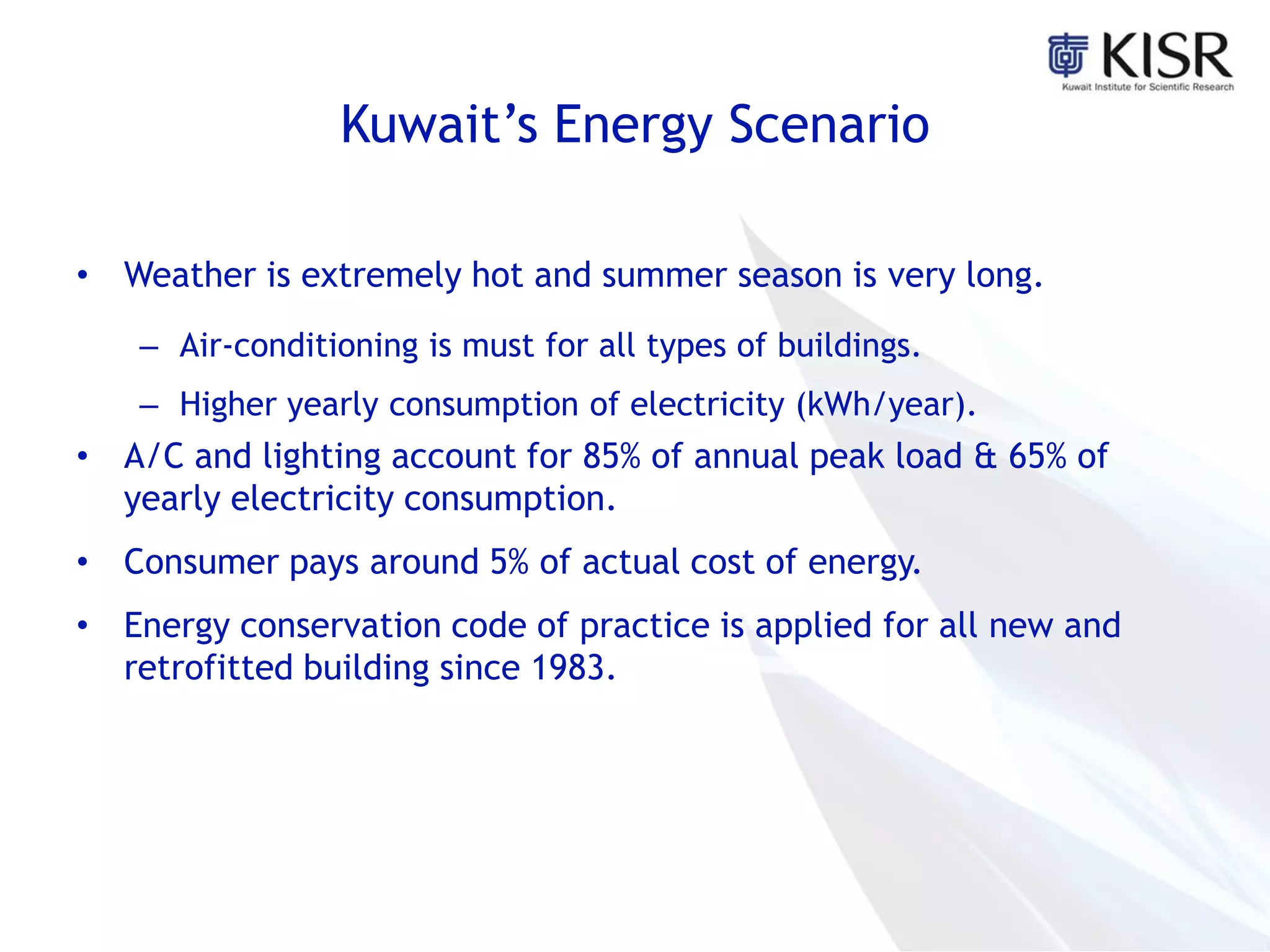 Kuwait’s Energy Scenario
• Weather is extremely hot and summer season is very long.
– Air-conditioning is must for all types of buildings.
– Higher yearly consumption of electricity (kWh/year).
• A/C and lighting account for 85% of annual peak load & 65% of
yearly electricity consumption.
• Consumer pays around 5% of actual cost of energy.
• Energy conservation code of practice is applied for all new and
retrofitted building since 1983.
 