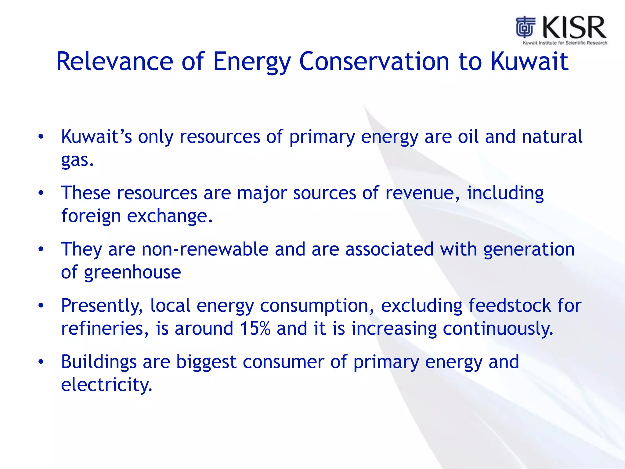 Relevance of Energy Conservation to Kuwait
• Kuwait’s only resources of primary energy are oil and natural
gas.
• These resources are major sources of revenue, including
foreign exchange.
• They are non-renewable and are associated with generation
of greenhouse
• Presently, local energy consumption, excluding feedstock for
refineries, is around 15% and it is increasing continuously.
• Buildings are biggest consumer of primary energy and
electricity.
 