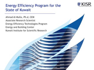 Energy Efficiency Program for the
State of Kuwait
Ahmad Al-Mulla, Ph.d, CEM
Associate Research Scientist
Energy Efficiency Technologies Program
Energy and Building Center
Kuwait Institute for Scientific Research
 