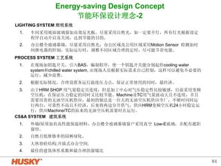 84 
Energy-saving Design Concept 
节能环保设计理念-2 
LIGHTING SYSTEM 照明系统 
1. 车间采用坡面玻璃窗加高效反光板，尽量采用自然光，如一定要开灯，所有灯光根据设定 
程序自动开启及关闭，达到节能的目的。 
2. 办公楼全玻璃幕墙，尽量采用自然光，办公区域及公用区域采用Motion Sensor 检测加时 
间继电器的控制，实际运行时，调整不同区域合理的定时，尽可能节省电能。 
PROCESS SYSTEM 工艺系统 
1. 在现场加钥匙开关，引入BAS，编制程序，使一个钥匙开关能分别起停cooling water 
system和chilled water system, 由现场人员根据实际需求自己控制，这样可以避免不必要的 
运行，减少浪费。 
2. 根据实际情况，合理设置各运行温度压力点，保证正常使用的同时，最经济。 
3. 由于HRM SHOP 用气量稳定且连续，但是加工中心对气压稳定性比较敏感，目前采用变频 
空压机，在保证压力稳定的同时又比较节能。Machine及TC用气量波动大且不连续，并且 
需要昂贵的无油空压机供应，最初的做法是一台大的无油空压机供应全厂，不够时同时运 
行两台，可靠性不高且不经济，后来将两边分开供气，供应HRM变频空压机24小时稳定运 
行，供应Machine/TC的原来的无油空压机需要时在运行。 
CSA SYSTEM 建筑系统 
1. 外墙/屋顶加有高性能保温材料，办公楼全玻璃幕墙窗户采用真空 Low-E玻璃，并配有遮阳 
窗帘。 
2. 自然且低维修率的园林绿化。 
3. 大热容砼结构;开放式办公空间; 
4. 最佳的建筑体形系数和最合理的窗墙比 
 
 