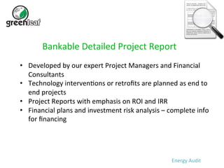 Bankable 
Detailed 
Project 
Report 
• Developed 
by 
our 
expert 
Project 
Managers 
and 
Financial 
Consultants 
• Technology 
interven5ons 
or 
retrofits 
are 
planned 
as 
end 
to 
end 
projects 
• Project 
Reports 
with 
emphasis 
on 
ROI 
and 
IRR 
• Financial 
plans 
and 
investment 
risk 
analysis 
– 
complete 
info 
for 
financing 
Energy 
Audit 
 