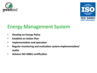 Energy 
Management 
System 
• Develop 
an 
Energy 
Policy 
• Establish 
an 
AcBon 
Plan 
• ImplementaBon 
and 
operaBon 
• Regular 
monitoring 
and 
evaluaBon 
system 
implementaBon/ 
audits 
• Achieve 
ISO 
50001 
cerBficaBon 
 