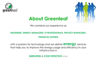 About Greenleaf 
We combine our experience as 
ENGINEERS, ENERGY MANAGERS, IT PROFESSIONALS, PROJECT MANAGERS, 
FINANCIAL EXPERTS 
with a passion for technology and we deliver energy services 
that help you to improve the energy usage and efficiency in your 
infrastructure in 
SIMPLIFIED & COST EFFECTIVE way 
 