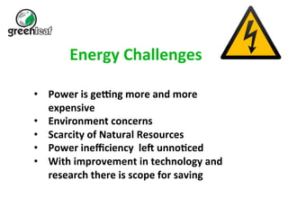 Energy 
Challenges 
• Power 
is 
ge6ng 
more 
and 
more 
expensive 
• Environment 
concerns 
• Scarcity 
of 
Natural 
Resources 
• Power 
inefficiency 
leA 
unnoBced 
• With 
improvement 
in 
technology 
and 
research 
there 
is 
scope 
for 
saving 
 