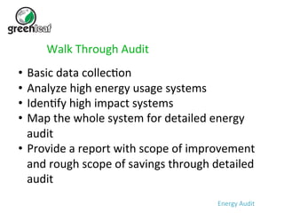Walk 
Through 
Audit 
• Basic 
data 
collec5on 
• Analyze 
high 
energy 
usage 
systems 
• Iden5fy 
high 
impact 
systems 
• Map 
the 
whole 
system 
for 
detailed 
energy 
audit 
• Provide 
a 
report 
with 
scope 
of 
improvement 
and 
rough 
scope 
of 
savings 
through 
detailed 
audit 
Energy 
Audit 
 