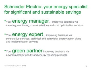 Schneider Electric: your energy specialist
for significant and sustainable savings
● Your          energy manager… improving business via
   metering, monitoring, control solutions and cost optimization services


● Your          energy expert… improving business via
   consultative services, technical and behavioral energy action plans
   and implementation services


● Your          green partner improving business via
   environmentally friendly and energy reducing products



Schneider Electric- Energy Efficiency - 07/2008                             39
 