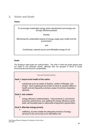 2.        Vision and Goals
         Vision


                To encourage sustainable energy sector development and energy use
                                    through efficient practices

                                                                   thereby

              Minimising the undesirable impacts of energy usage upon health and the
                                           environment,

                                                                    and

                         Contributing towards secure and affordable energy for all.




         Goals

         The Strategy’s eight goals are outlined below. The order in which the goals appear does
         not relate to any particular priority, although they are grouped in terms of social,
         environmental and economic sustainability.


                                                     Social Sustainability

           Goal 1: Improve the health of the nation
                • Energy efficiency reduces the atmospheric emission of harmful
                    substances such as oxides of Sulphur, oxides of Nitrogen, and
                    smoke. Such substances are known to have an adverse effect on
                    health and are frequently a primary cause of common respiratory
                    ailments.

           Goal 2: Job creation
                • Studies show that jobs will be created by the spin-off effects of
                   energy efficiency implementation. Improvements in commercial
                   economic performance, and uplifting the energy efficiency sector
                   itself, will inevitably lead to nationwide employment opportunities.

           Goal 3: Alleviate energy poverty
                • Energy efficient homes not only improve occupant health and
                   wellbeing, but also enable the adequate provision of energy
                   services to the community at an affordable cost.


Draft Energy Efficiency Strategy of the Republic of South Africa
April 2004
                                                                                           4
 