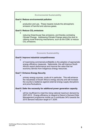 Environmental Sustainability

           Goal 4: Reduce environmental pollution
                • Energy efficiency will reduce the local environmental impacts of its
                   production and use. These impacts include the atmospheric
                   emission of harmful and odorous gases.

           Goal 5: Reduce CO2 emissions
                • Energy efficiency is one of the most cost-effective methods of
                   reducing Greenhouse Gas emissions, and thereby combating
                   Climate Change. Addressing Climate Change opens the door to
                   utilising novel financing mechanisms, such as the CDM, to reduce
                   CO2 emissions.




                                                  Economic Sustainability

           Goal 6: Improve industrial competitiveness
                • It has been demonstrated that one of the most cost-effective ways
                    of maximizing commercial profitability is the adoption of appropriate
                    energy efficiency measures. Nationwide, this will improve South
                    Africa’s export performance and improve the value that her
                    economy derives from indigenous energy resources.

           Goal 7: Enhance Energy Security
                • Energy conservation will reduce the necessary volume of imported
                   primary energy sources, crude oil in particular. This will enhance
                   the robustness of South Africa’s energy security and will increase
                   the country’s resilience against external energy supply disruptions
                   and price fluctuations.

           Goal 8: Defer the necessity for additional power generation capacity
                • It is estimated that the country’s existing power generation capacity
                   will be insufficient to meet the rising national maximum demand by
                   2007-2012. Energy efficiency is integral to Eskom’s Demand Side
                   Management programme insofar as it contributes 34% towards the
                   2015 demand reduction target of 7.3GW.




Draft Energy Efficiency Strategy of the Republic of South Africa
April 2004
                                                                                            5
 