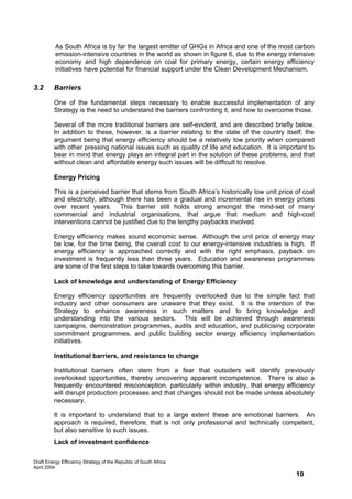 As South Africa is by far the largest emitter of GHGs in Africa and one of the most carbon
          emission-intensive countries in the world as shown in figure 6, due to the energy intensive
          economy and high dependence on coal for primary energy, certain energy efficiency
          initiatives have potential for financial support under the Clean Development Mechanism.

3.2      Barriers

         One of the fundamental steps necessary to enable successful implementation of any
         Strategy is the need to understand the barriers confronting it, and how to overcome those.

         Several of the more traditional barriers are self-evident, and are described briefly below.
         In addition to these, however, is a barrier relating to the state of the country itself; the
         argument being that energy efficiency should be a relatively low priority when compared
         with other pressing national issues such as quality of life and education. It is important to
         bear in mind that energy plays an integral part in the solution of these problems, and that
         without clean and affordable energy such issues will be difficult to resolve.

         Energy Pricing

         This is a perceived barrier that stems from South Africa’s historically low unit price of coal
         and electricity, although there has been a gradual and incremental rise in energy prices
         over recent years. This barrier still holds strong amongst the mind-set of many
         commercial and industrial organisations, that argue that medium and high-cost
         interventions cannot be justified due to the lengthy paybacks involved.

         Energy efficiency makes sound economic sense. Although the unit price of energy may
         be low, for the time being, the overall cost to our energy-intensive industries is high. If
         energy efficiency is approached correctly and with the right emphasis, payback on
         investment is frequently less than three years. Education and awareness programmes
         are some of the first steps to take towards overcoming this barrier.

         Lack of knowledge and understanding of Energy Efficiency

         Energy efficiency opportunities are frequently overlooked due to the simple fact that
         industry and other consumers are unaware that they exist. It is the intention of the
         Strategy to enhance awareness in such matters and to bring knowledge and
         understanding into the various sectors. This will be achieved through awareness
         campaigns, demonstration programmes, audits and education, and publicising corporate
         commitment programmes, and public building sector energy efficiency implementation
         initiatives.

         Institutional barriers, and resistance to change

         Institutional barriers often stem from a fear that outsiders will identify previously
         overlooked opportunities, thereby uncovering apparent incompetence. There is also a
         frequently encountered misconception, particularly within industry, that energy efficiency
         will disrupt production processes and that changes should not be made unless absolutely
         necessary.

         It is important to understand that to a large extent these are emotional barriers. An
         approach is required, therefore, that is not only professional and technically competent,
         but also sensitive to such issues.
         Lack of investment confidence


Draft Energy Efficiency Strategy of the Republic of South Africa
April 2004
                                                                                                10
 