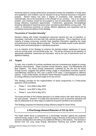 Achieving optimum energy performance sometimes involves the installation of costly plant
         and equipment, and investors may be reluctant to tie-up financial resources in long-term
         projects. Recent history has seen a degree of uncertainty, both nationally and
         internationally, due to the fluctuations in the strength of our currency. This is an ongoing
         problem, and investors should be encouraged to cost all externalities when considering
         energy efficiency investment opportunities. Furthermore, appropriate risk-weightings
         should be attributed to fossil fuel prices when considering plant lifetime running costs. The
         notion of introducing incentives on energy efficient appliances and equipment will be
         considered during the lifetime of this Strategy.

         The practice of “bounded rationality”

         Decision making with limited management resources requires the use of imperfect, or
         incomplete, information and less than fully rational procedures. This is significant as the
         majority of energy consumers currently have imperfect information regarding the range
         and performance of energy efficient products. This fact inevitably results in poor decision-
         making when purchasing goods or specifying equipment.

         It is an intention of the Strategy to enhance the decision-makers’ awareness of issues
         such as running costs, environmental costs, etc. This will be achieved via the adoption of
         appropriate standards, awareness and education, and by the use of instruments such as
         appliance labeling.

3.3      Targets

         To date, only a handful of countries worldwide have set comprehensive targets for energy
         efficiency improvements. These countries include Slovenia, Japan, The Netherlands and
         New Zealand. The World Energy Assessment, published by the UN and the World
         Energy Council, suggests that specific energy usage in industrialised countries could be
         cost-effectively reduced by 35% over a period of 20 years, if accompanied by effective
         policies. In the United States, the Electric Power Research Institute (EPRI) has proposed
         an energy efficiency improvement target of 2% per annum.

         This Strategy provides for the implementation of sector programmes in a three-phase
         approach, timed as follows:
         •       Phase 1: June 2004 to May 2007;
         •       Phase 2: June 2007 to May 2010;
         •       Phase 3: June 2010 to May 2014.

         The broad principle of this phased approach is to initiate actions with rapid returns during
         the early phases. However, it is likely that interventions such as technical standards will
         also be addressed at an early stage to enable the long-term benefits to be maximised.

         This Strategy proposes the following energy efficiency target for South Africa:


                               A Final Energy Demand Reduction of 12% by 2014

         The target stated above is expressed as a percentage reduction against the projected
         national energy usage in 2014. The projected usage is forecast at the present increase in
         economic development and without any additional efficiency interventions. The forecast is
         derived from the Long range Energy Alternatives Planning tool (LEAP) utilised for

Draft Energy Efficiency Strategy of the Republic of South Africa
April 2004
                                                                                               11
 