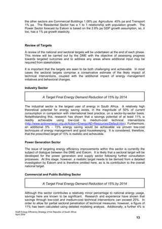 the other sectors are Commercial Buildings 1.08% pa, Agriculture .45% pa and Transport
         1% pa. The Residential Sector has a 1 to 1 relationship with population growth. The
         Power Sector forecast by Eskom is based on the 2.8% pa GDP growth assumption, so, it
         too, has a 1% pa growth elasticity.



         Review of Targets

         A review of the national and sectoral targets will be undertaken at the end of each phase.
         This review will be carried out by the DME with the objective of assessing progress
         towards targeted outcomes and to address any areas where additional input may be
         required from stakeholders.

         It is important that the targets are seen to be both challenging and achievable. In most
         cases the sectoral targets comprise a conservative estimate of the likely impact of
         technical interventions, coupled with the additional impact of energy management
         initiatives and behavioral changes.

         Industry Sector

                            A Target Final Energy Demand Reduction of 15% by 2014

         The industrial sector is the largest user of energy in South Africa. A relatively high
         theoretical potential for energy saving exists, in the magnitude of 50% of current
         consumption in comparison with international best practice, on a sector-by-sector basis.
         Notwithstanding this, research has shown that a savings potential of at least 11% is
         readily achievable using low-cost to medium-cost technical interventions
         (http://www.actionenergy.org.uk/Action+Energy/AE+Resources/Default.htm). Furthermore,
         an additional 5% - 15% energy saving would be achievable via proven low-cost
         techniques of energy management and good housekeeping. It is considered, therefore,
         that the prescribed target of 15% is realistic and achievable.

         Power Generation Sector

         The issue of targeting energy efficiency improvements within this sector is currently the
         subject of dialogue between the DME and Eskom. It is likely that a sectoral target will be
         developed for the power generation and supply sector following further consultation
         processes. At this stage, however, a realistic target needs to be derived from a detailed
         investigation by Eskom and is therefore omitted here, as is its contribution to the overall
         national target.

         Commercial and Public Building Sector


                            A Target Final Energy Demand Reduction of 15% by 2014

         Although this sector contributes a relatively minor percentage to national energy usage,
         savings here are known to be significant. Research and experience have shown that
         savings through low-cost and medium-cost technical interventions can exceed 25%. In
         order to allow for partial sectoral penetration of technical measures, however, a figure of
         11% has been calculated using detailed modeling analysis. Additionally, a further 4% is
Draft Energy Efficiency Strategy of the Republic of South Africa
April 2004
                                                                                             13
 