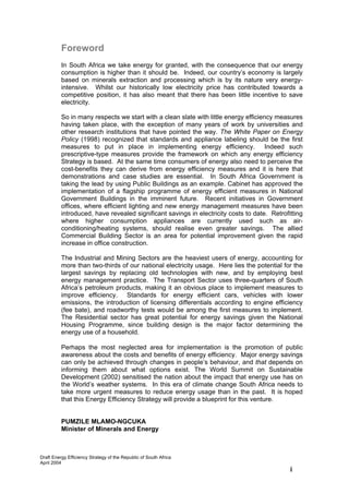 Foreword
          In South Africa we take energy for granted, with the consequence that our energy
          consumption is higher than it should be. Indeed, our country’s economy is largely
          based on minerals extraction and processing which is by its nature very energy-
          intensive. Whilst our historically low electricity price has contributed towards a
          competitive position, it has also meant that there has been little incentive to save
          electricity.

          So in many respects we start with a clean slate with little energy efficiency measures
          having taken place, with the exception of many years of work by universities and
          other research institutions that have pointed the way. The White Paper on Energy
          Policy (1998) recognized that standards and appliance labeling should be the first
          measures to put in place in implementing energy efficiency. Indeed such
          prescriptive-type measures provide the framework on which any energy efficiency
          Strategy is based. At the same time consumers of energy also need to perceive the
          cost-benefits they can derive from energy efficiency measures and it is here that
          demonstrations and case studies are essential. In South Africa Government is
          taking the lead by using Public Buildings as an example. Cabinet has approved the
          implementation of a flagship programme of energy efficient measures in National
          Government Buildings in the imminent future. Recent initiatives in Government
          offices, where efficient lighting and new energy management measures have been
          introduced, have revealed significant savings in electricity costs to date. Retrofitting
          where higher consumption appliances are currently used such as air-
          conditioning/heating systems, should realise even greater savings. The allied
          Commercial Building Sector is an area for potential improvement given the rapid
          increase in office construction.

          The Industrial and Mining Sectors are the heaviest users of energy, accounting for
          more than two-thirds of our national electricity usage. Here lies the potential for the
          largest savings by replacing old technologies with new, and by employing best
          energy management practice. The Transport Sector uses three-quarters of South
          Africa’s petroleum products, making it an obvious place to implement measures to
          improve efficiency. Standards for energy efficient cars, vehicles with lower
          emissions, the introduction of licensing differentials according to engine efficiency
          (fee bate), and roadworthy tests would be among the first measures to implement.
          The Residential sector has great potential for energy savings given the National
          Housing Programme, since building design is the major factor determining the
          energy use of a household.

          Perhaps the most neglected area for implementation is the promotion of public
          awareness about the costs and benefits of energy efficiency. Major energy savings
          can only be achieved through changes in people’s behaviour, and that depends on
          informing them about what options exist. The World Summit on Sustainable
          Development (2002) sensitised the nation about the impact that energy use has on
          the World’s weather systems. In this era of climate change South Africa needs to
          take more urgent measures to reduce energy usage than in the past. It is hoped
          that this Energy Efficiency Strategy will provide a blueprint for this venture.


          PUMZILE MLAMO-NGCUKA
          Minister of Minerals and Energy



Draft Energy Efficiency Strategy of the Republic of South Africa
April 2004
                                                                                             i
 