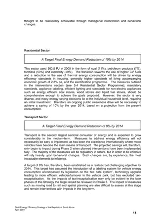 thought to be realistically achievable through managerial intervention and behavioral
         changes.




         Residential Sector


                            A Target Final Energy Demand Reduction of 10% by 2014

         This sector used 360.5 PJ in 2000 in the form of coal (11%), petroleum products (7%),
         biomass (53%) and electricity (29%). The transition towards the use of higher CV fuels
         and a reduction in the use of thermal energy consumption will be driven by energy
         efficiency standards in housing, generally higher standards of living accompanying
         economic growth of 2.8% pa, and the electification programme. The measures outlined
         in the interventions section (see 5.4 Residential Sector Programme); mandatory
         standards, appliance labeling, efficient lighting and standards for non-electric appliances
         such as energy efficient coal stoves, wood stoves and liquid fuel stoves, should be
         comprehensive enough to achieve the goals proposed. However, the sector is very
         diverse, and many energy saving decisions lie at the individual household level, requiring
         an initial investment. Therefore an ongoing public awareness drive will be necessary to
         achieve a saving of 10% by the year 2014, based on a projection from the present
         consumption.

         Transport Sector


                             A Target Final Energy Demand Reduction of 9% by 2014

         Transport is the second largest sectoral consumer of energy and is expected to grow
         considerably in the medium-term. Measures to address energy efficiency will not
         necessarily be easy to implement, as has been the experience internationally where motor
         vehicles have become the main means of transport. The projected savings will, therefore,
         only begin to impact during Phase 2 when planned interventions have been implemented
         fully. The majority of the measures will be regulatory in nature, but in order to be effective
         will rely heavily upon behavioral changes. Such changes are, by experience, the most
         intractable elements to influence.

         A target of 9% has, therefore, been established as a realistic but challenging objective for
         2014. This target has assumed the introduction of a labeling system for vehicle energy
         consumption accompanied by legislation on the ‘fee bate system’, technology upgrade
         leading to more efficient vehicles/turnover in the vehicle park, but has excluded taxi-
         recapitalisation. As the impacts of taxi-recapitalisation may only be evident in the later
         phases of this Strategy the target would be reviewed in Phase 3. The impact of measures
         such as moving road to rail and spatial planning are also difficult to assess at this stage
         and remain interventions with impacts in the long-term.




Draft Energy Efficiency Strategy of the Republic of South Africa
April 2004
                                                                                                14
 