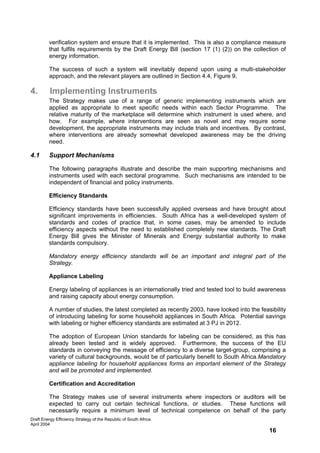 verification system and ensure that it is implemented. This is also a compliance measure
         that fulfils requirements by the Draft Energy Bill (section 17 (1) (2)) on the collection of
         energy information.

         The success of such a system will inevitably depend upon using a multi-stakeholder
         approach, and the relevant players are outlined in Section 4.4, Figure 9.

4.        Implementing Instruments
         The Strategy makes use of a range of generic implementing instruments which are
         applied as appropriate to meet specific needs within each Sector Programme. The
         relative maturity of the marketplace will determine which instrument is used where, and
         how. For example, where interventions are seen as novel and may require some
         development, the appropriate instruments may include trials and incentives. By contrast,
         where interventions are already somewhat developed awareness may be the driving
         need.

4.1      Support Mechanisms

         The following paragraphs illustrate and describe the main supporting mechanisms and
         instruments used with each sectoral programme. Such mechanisms are intended to be
         independent of financial and policy instruments.

         Efficiency Standards

         Efficiency standards have been successfully applied overseas and have brought about
         significant improvements in efficiencies. South Africa has a well-developed system of
         standards and codes of practice that, in some cases, may be amended to include
         efficiency aspects without the need to established completely new standards. The Draft
         Energy Bill gives the Minister of Minerals and Energy substantial authority to make
         standards compulsory.

         Mandatory energy efficiency standards will be an important and integral part of the
         Strategy.

         Appliance Labeling

         Energy labeling of appliances is an internationally tried and tested tool to build awareness
         and raising capacity about energy consumption.

         A number of studies, the latest completed as recently 2003, have looked into the feasibility
         of introducing labeling for some household appliances in South Africa. Potential savings
         with labeling or higher efficiency standards are estimated at 3 PJ in 2012.

         The adoption of European Union standards for labeling can be considered, as this has
         already been tested and is widely approved. Furthermore, the success of the EU
         standards in conveying the message of efficiency to a diverse target-group, comprising a
         variety of cultural backgrounds, would be of particularly benefit to South Africa.Mandatory
         appliance labeling for household appliances forms an important element of the Strategy
         and will be promoted and implemented.

         Certification and Accreditation

         The Strategy makes use of several instruments where inspectors or auditors will be
         expected to carry out certain technical functions, or studies. These functions will
         necessarily require a minimum level of technical competence on behalf of the party
Draft Energy Efficiency Strategy of the Republic of South Africa
April 2004
                                                                                              16
 