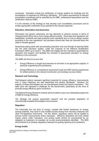 concerned. Examples include the certification of energy auditors for buildings and the
         accreditation of inspectors for Efficiency Standards. The outline requirements of relevant
         accreditation procedures will be specified by the DME, professional associations and the
         certification made by SABS.

         It is the intention of the Strategy to help develop such accreditation procedures and to
         enable appropriate certification to be awarded to the relevant aspirants.

         Education, Information and Awareness

         Information and generic awareness are key elements to achieve success in terms of
         changing South Africa into a more energy efficient society. Once laws and regulations are
         established, architects will need guidance (from standards etc) on how to design houses
         according to the new regulations, and plumbers should also have be informed about the
         need to insulate geysers.

         Awareness-raising starts with pre-schooling education and runs through all learning fields
         into the adult education system, under the auspices of the National Qualification
         Framework (NQF) up to level 8. The DME will engage with the institutions responsible for
         education and support, and facilitate the inclusion of appropriate education on energy
         efficiency in the curriculum.

         The DME will strive to ensure that:

         •        Energy Efficiency is taught and examined at all levels in all appropriate subjects, in
                  particular engineering and architecture;

         •        Energy Efficiency is a competence requirement under the NQF training programmes
                  for skilled workers in the relevant construction and buildings services trades

         Research and Technology

         Technological options represent significant potential for energy efficiency improvements
         and, in many instances, are well researched and already developed. However, the
         majority of these technologies are not manufactured locally and require importation. The
         latter point will represent a challenge for the Government, particularly as the drive to
         promote energy efficiency gains momentum.

         The National Energy Research Institute will be funded to carry out a dedicated programme
         of R&D for energy efficiency.

         The Strategy will support appropriate research and the possible adaptation of
         internationally available technologies and processes.

         Regulation

         The historically low unit price of energy, coupled with limited awareness on energy
         savings potential, may result in only modest success arising from voluntary measures and
         other non-legislative instruments. For this reason, regulatory means will be applied to
         achieve further improvements where necessary. Efficiency Standards will have limited
         impact unless made mandatory, and energy audits should be accompanied by an
         obligation to implement, for example, all no-cost recommendations identified. The NER
         will contribute to or develop regulatory measures for guiding reporting and compliance.

         Energy Audits

Draft Energy Efficiency Strategy of the Republic of South Africa
April 2004
                                                                                                 17
 